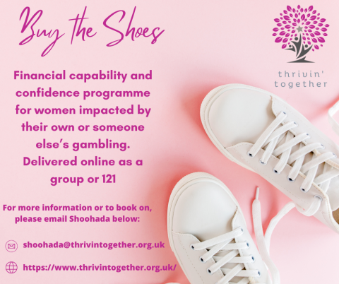 Buy the Shoes is a free online financial capability and confidence programme for women developed by thrivin together community and MyMoneyMinded. A programme to help you challenge your beliefs and relationship with money and finances. Gambling can create debts, guilt and resentment regarding money and this programme will help break through barriers, maximising your income, knowledge, and confidence. Open to women in recovery and affected others. There is also the option to have 121 sessions. 