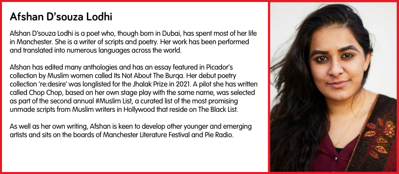 Afshan D’souza Lodhi is a poet who, though born in Dubai, has spent most of her life in Manchester. She is a writer of scripts and poetry. Her work has been performed and translated into numerous languages across the world.   Afshan has edited many anthologies and has an essay featured in Picador’s collection by Muslim women called Its Not About The Burqa. Her debut poetry collection ‘re:desire’ was longlisted for the Jhalak Prize in 2021. A pilot she has written called Chop Chop, based on her own stage play with the same name, was selected as part of the second annual #Muslim List, a curated list of the most promising unmade scripts from Muslim writers in Hollywood that reside on The Black List.  As well as her own writing, Afshan is keen to develop other younger and emerging artists and sits on the boards of Manchester Literature Festival and Pie Radio.  