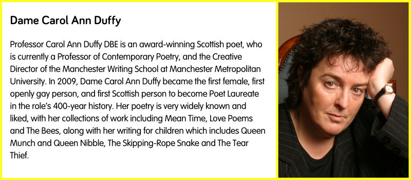 Professor Carol Ann Duffy DBE is an award-winning Scottish poet, who is currently a Professor of Contemporary Poetry, and the Creative Director of the Manchester Writing School at Manchester Metropolitan University. In 2009, Dame Carol Ann Duffy became the first female, first openly gay person, and first Scottish person to become Poet Laureate in the role’s 400-year history. Her poetry is very widely known and liked, with her collections of work including Mean Time, Love Poems and The Bees, along with her writing for children which includes Queen Munch and Queen Nibble, The Skipping-Rope Snake and The Tear Thief.  