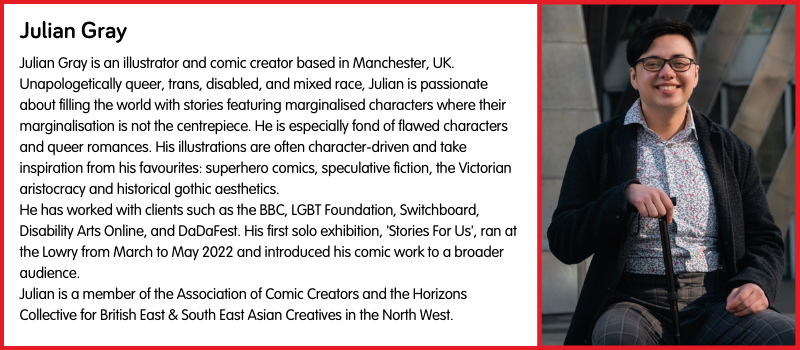 Julian Gray is an illustrator and comic creator based in Manchester, UK. Unapologetically queer, trans, disabled, and mixed race, Julian is passionate about filling the world with stories featuring marginalised characters where their marginalisation is not the centrepiece. He is especially fond of flawed characters and queer romances. His illustrations are often character-driven and take inspiration from his favourites: superhero comics, speculative fiction, the Victorian aristocracy and historical gothic aesthetics. He has worked with clients such as the BBC, LGBT Foundation, Switchboard, Disability Arts Online, and DaDaFest. His first solo exhibition, 'Stories For Us', ran at the Lowry from March to May 2022 and introduced his comic work to a broader audience. Julian is a member of the Association of Comic Creators and the Horizons Collective for British East & South East Asian Creatives in the North West.