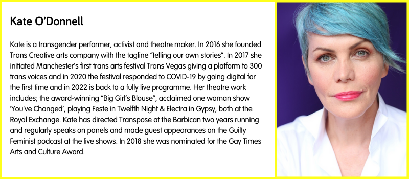 Kate is a transgender performer, activist and theatre maker. In 2016 she founded Trans Creative arts company with the tagline “telling our own stories”. In 2017 she initiated Manchester's first trans arts festival Trans Vegas giving a platform to 300 trans voices and in 2020 the festival responded to COVID-19 by going digital for the first time and in 2022 is back to a fully live programme. Her theatre work includes; the award-winning “Big Girl’s Blouse”, acclaimed one woman show ‘You've Changed’, playing Feste in Twelfth Night & Electra in Gypsy, both at the Royal Exchange. Kate has directed Transpose at the Barbican two years running and regularly speaks on panels and made guest appearances on the Guilty Feminist podcast at the live shows. In 2018 she was nominated for the Gay Times Arts and Culture Award.