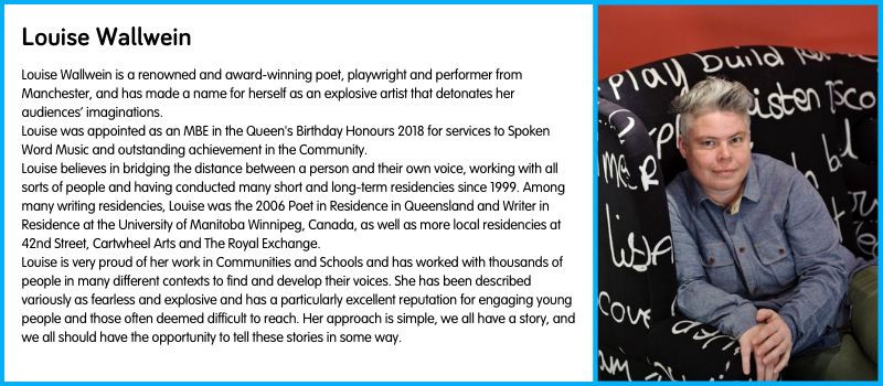 Louise Wallwein is a renowned and award-winning poet, playwright and performer from Manchester, and has made a name for herself as an explosive artist that detonates her audiences’ imaginations. Louise was appointed as an MBE in the Queen's Birthday Honours 2018 for services to Spoken Word Music and outstanding achievement in the Community. Louise believes in bridging the distance between a person and their own voice, working with all sorts of people and having conducted many short and long-term residencies since 1999. Among many writing residencies, Louise was the 2006 Poet in Residence in Queensland and Writer in Residence at the University of Manitoba Winnipeg, Canada, as well as more local residencies at 42nd Street, Cartwheel Arts and The Royal Exchange.  Louise is very proud of her work in Communities and Schools and has worked with thousands of people in many different contexts to find and develop their voices. She has been described variously as fearless and explosive and has a particularly excellent reputation for engaging young people and those often deemed difficult to reach. Her approach is simple, we all have a story, and we all should have the opportunity to tell these stories in some way.