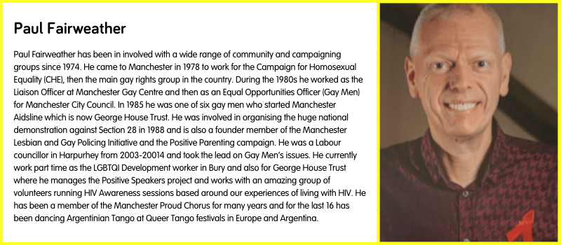 Paul Fairweather has been in involved with a wide range of community and campaigning groups since 1974. He came to Manchester in 1978 to work for the Campaign for Homosexual Equality (CHE), then the main gay rights group in the country. During the 1980s he worked as the Liaison Officer at Manchester Gay Centre and then as an Equal Opportunities Officer (Gay Men) for Manchester City Council. In 1985 he was one of six gay men who started Manchester Aidsline which is now George House Trust. He was involved in organising the huge national demonstration against Section 28 in 1988 and is also a founder member of the Manchester Lesbian and Gay Policing Initiative and the Positive Parenting campaign. He was a Labour councillor in Harpurhey from 2003-20014 and took the lead on Gay Men’s issues. He currently work part time as the LGBTQI Development worker in Bury and also for George House Trust where he manages the Positive Speakers project and works with an amazing group of volunteers running HIV Awareness sessions based around our experiences of living with HIV. He has been a member of the Manchester Proud Chorus for many years and for the last 16 has been dancing Argentinian Tango at Queer Tango festivals in Europe and Argentina.