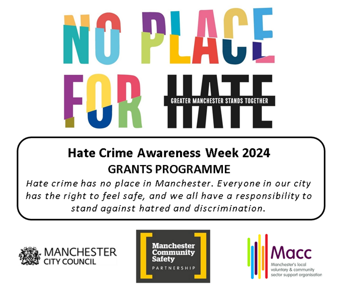No place for hate Greater Manchester stands together Hate Crime Awarness Week 2024 Grants Programme Hate has no place in Manchester. Everyone in our city should feel safe, and we all have a responsibility to stand against hate and discrimination. Manchester City Council Manchester Community Safety Partnership Macc Manchester's local voluntary and community sector support organisation