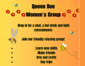 Queen Bee Women's group. Drop in for a chat, a hot drink and light refreshments. Join our friendly relaxing group. Learn new skills, make friends, arts and crafts, day trips.