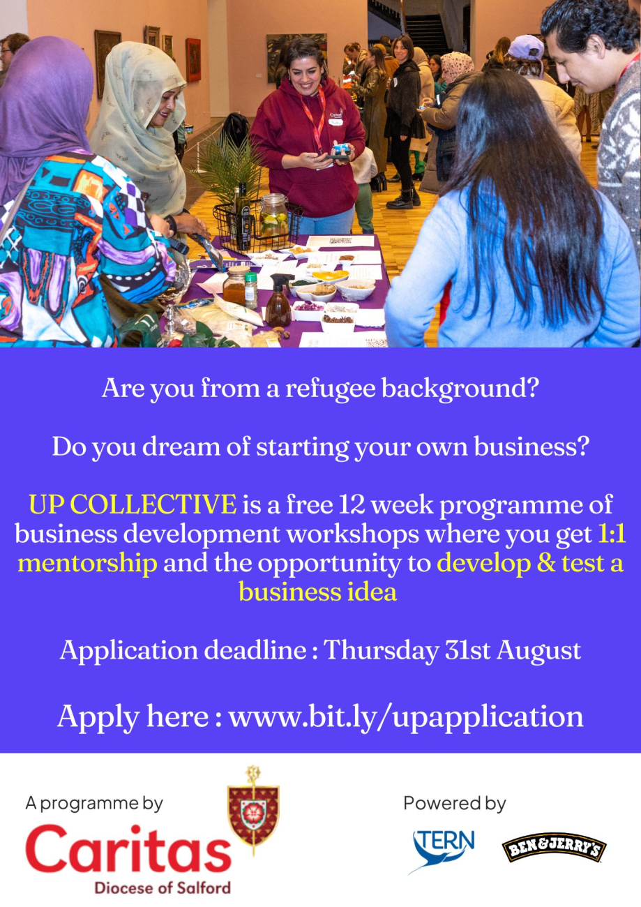 The Up Collective is a free programme that provides business support to people from a refugee background, run in partnership with TERN and Ben and Jerry's. In 2023 it will be run with cohorts across London, Manchester and the Netherlands.  The programme offers: 12 weeks of business development workshops; A dedicated 1:1 mentor; The opportunity to develop and test a business idea  The programme will take place from 12 September 2023  For more information or help with your application email: ApsireBusiness@caritassalford.org.uk  Deadline: 31 August 2023