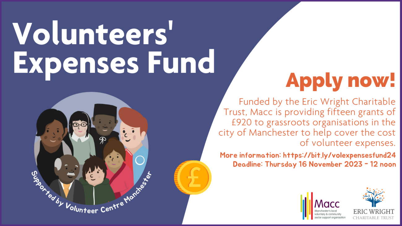 Volunteers' expenses fund Apply now! Funded by the Eric Wright Charitable Trust, Macc is providing fifteen grants of £920 to grassroots organisations in the city of Manchester to help cover the cost of volunteer expenses. More information: https://bit.ly/volexpensesfund24 Deadline: Thursday 16 November 2023 - 12 noon