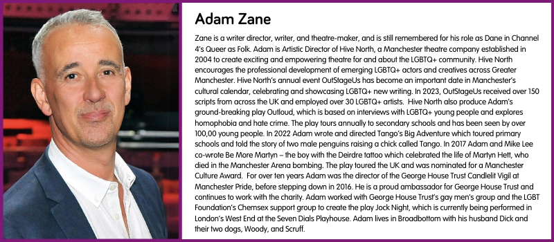 Zane is a writer director, writer, and theatre-maker, and is still remembered for his role as Dane in Channel 4’s Queer as Folk. Adam is Artistic Director of Hive North, a Manchester theatre company established in 2004 to create exciting and empowering theatre for and about the LGBTQ+ community. Hive North encourages the professional development of emerging LGBTQ+ actors and creatives across Greater Manchester. Hive North’s annual event OutStageUs has become an important date in Manchester’s cultural calendar, celebrating and showcasing LGBTQ+ new writing. In 2023, OutStageUs received over 150 scripts from across the UK and employed over 30 LGBTQ+ artists.  Hive North also produce Adam’s ground-breaking play Outloud, which is based on interviews with LGBTQ+ young people and explores homophobia and hate crime. The play tours annually to secondary schools and has been seen by over 100,00 young people. In 2022 Adam wrote and directed Tango’s Big Adventure which toured primary schools and told the story of two male penguins raising a chick called Tango. In 2017 Adam and Mike Lee co-wrote Be More Martyn – the boy with the Deirdre tattoo which celebrated the life of Martyn Hett, who died in the Manchester Arena bombing. The play toured the UK and was nominated for a Manchester Culture Award.  For over ten years Adam was the director of the George House Trust Candlelit Vigil at Manchester Pride, before stepping down in 2016. He is a proud ambassador for George House Trust and continues to work with the charity. Adam worked with George House Trust’s gay men’s group and the LGBT Foundation’s Chemsex support group to create the play Jock Night, which is currently being performed in London’s West End at the Seven Dials Playhouse. Adam lives in Broadbottom with his husband Dick and their two dogs, Woody, and Scruff.