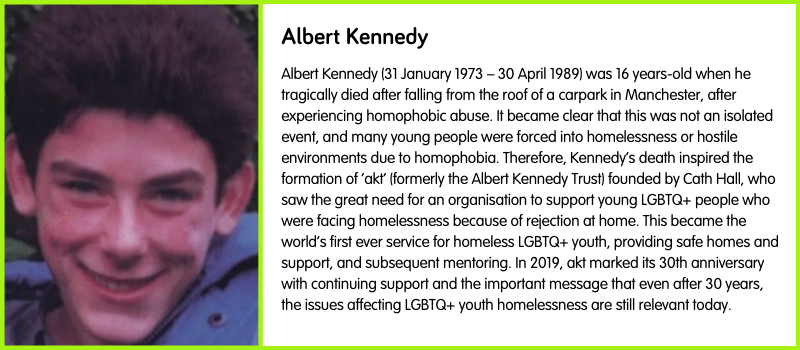 Albert Kennedy (31 January 1973 – 30 April 1989) was 16 years-old when he tragically died after falling from the roof of a carpark in Manchester, after experiencing homophobic abuse. It became clear that this was not an isolated event, and many young people were forced into homelessness or hostile environments due to homophobia. Therefore, Kennedy’s death inspired the formation of ‘akt’ (formerly the Albert Kennedy Trust) founded by Cath Hall, who saw the great need for an organisation to support young LGBTQ+ people who were facing homelessness because of rejection at home. This became the world’s first ever service for homeless LGBTQ+ youth, providing safe homes and support, and subsequent mentoring. In 2019, akt marked its 30th anniversary with continuing support and the important message that even after 30 years, the issues affecting LGBTQ+ youth homelessness are still relevant today.
