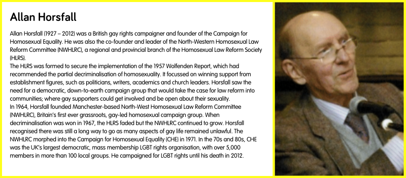 Allan Horsfall (1927 – 2012) was a British gay rights campaigner and founder of the Campaign for Homosexual Equality. He was also the co-founder and leader of the North-Western Homosexual Law Reform Committee (NWHLRC), a regional and provincial branch of the Homosexual Law Reform Society (HLRS).  The HLRS was formed to secure the implementation of the 1957 Wolfenden Report, which had recommended the partial decriminalisation of homosexuality. It focussed on winning support from establishment figures, such as politicians, writers, academics and church leaders. Horsfall saw the need for a democratic, down-to-earth campaign group that would take the case for law reform into communities; where gay supporters could get involved and be open about their sexuality.  In 1964, Horsfall founded Manchester-based North-West Homosexual Law Reform Committee (NWHLRC), Britain’s first ever grassroots, gay-led homosexual campaign group. When decriminalisation was won in 1967, the HLRS faded but the NWHLRC continued to grow. Horsfall recognised there was still a long way to go as many aspects of gay life remained unlawful. The NWHLRC morphed into the Campaign for Homosexual Equality (CHE) in 1971. In the 70s and 80s, CHE was the UK’s largest democratic, mass membership LGBT rights organisation, with over 5,000 members in more than 100 local groups. He campaigned for LGBT rights until his death in 2012.