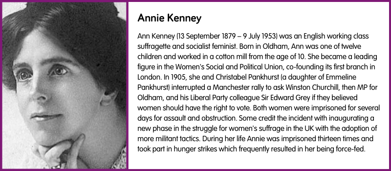 Ann Kenney (13 September 1879 – 9 July 1953) was an English working class suffragette and socialist feminist. Born in Oldham, Ann was one of twelve children and worked in a cotton mill from the age of 10. She became a leading figure in the Women's Social and Political Union, co-founding its first branch in London. In 1905, she and Christabel Pankhurst (a daughter of Emmeline Pankhurst) interrupted a Manchester rally to ask Winston Churchill, then MP for Oldham, and his Liberal Party colleague Sir Edward Grey if they believed women should have the right to vote. Both women were imprisoned for several days for assault and obstruction. Some credit the incident with inaugurating a new phase in the struggle for women's suffrage in the UK with the adoption of more militant tactics. During her life Annie was imprisoned thirteen times and took part in hunger strikes which frequently resulted in her being force-fed.