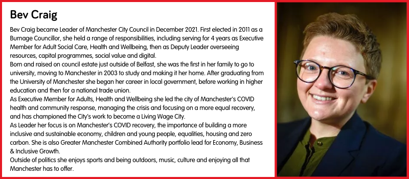 Bev Craig became Leader of Manchester City Council in December 2021. First elected in 2011 as a Burnage Councillor, she held a range of responsibilities, including serving for 4 years as Executive Member for Adult Social Care, Health and Wellbeing, then as Deputy Leader overseeing resources, capital programmes, social value and digital. Born and raised on council estate just outside of Belfast, she was the first in her family to go to university, moving to Manchester in 2003 to study and making it her home. After graduating from the University of Manchester she began her career in local government, before working in higher education and then for a national trade union. As Executive Member for Adults, Health and Wellbeing she led the city of Manchester's COVID health and community response, managing the crisis and focusing on a more equal recovery, and has championed the City’s work to become a Living Wage City. As Leader her focus is on Manchester’s COVID recovery, the importance of building a more inclusive and sustainable economy, children and young people, equalities, housing and zero carbon. She is also Greater Manchester Combined Authority portfolio lead for Economy, Business & Inclusive Growth. Outside of politics she enjoys sports and being outdoors, music, culture and enjoying all that Manchester has to offer.