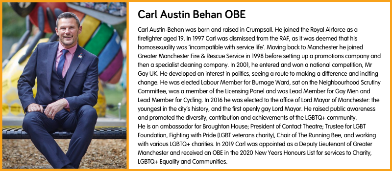 Carl Austin-Behan was born and raised in Crumpsall. He joined the Royal Airforce as a firefighter aged 19. In 1997 Carl was dismissed from the RAF, as it was deemed that his homosexuality was ‘incompatible with service life’. Moving back to Manchester he joined Greater Manchester Fire & Rescue Service in 1998 before setting up a promotions company and then a specialist cleaning company. In 2001, he entered and won a national competition, Mr Gay UK. He developed an interest in politics, seeing a route to making a difference and inciting change. He was elected Labour Member for Burnage Ward, sat on the Neighbourhood Scrutiny Committee, was a member of the Licensing Panel and was Lead Member for Gay Men and Lead Member for Cycling. In 2016 he was elected to the office of Lord Mayor of Manchester: the youngest in the city’s history, and the first openly gay Lord Mayor. He raised public awareness and promoted the diversity, contribution and achievements of the LGBTQ+ community. He is an ambassador for Broughton House; President of Contact Theatre; Trustee for LGBT Foundation, Fighting with Pride (LGBT veterans charity), Chair of The Running Bee, and working with various LGBTQ+ charities. In 2019 Carl was appointed as a Deputy Lieutenant of Greater Manchester and received an OBE in the 2020 New Years Honours List for services to Charity, LGBTQ+ Equality and Communities.