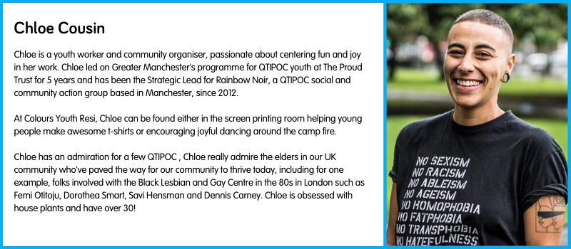 Chloe is a youth worker and community organiser, passionate about centering fun and joy in her work. Chloe led on Greater Manchester's programme for QTIPOC youth at The Proud Trust for 5 years and has been the Strategic Lead for Rainbow Noir, a QTIPOC social and community action group based in Manchester, since 2012.  At Colours Youth Resi, Chloe can be found either in the screen printing room helping young people make awesome t-shirts or encouraging joyful dancing around the camp fire.  Chloe has an admiration for a few QTIPOC , Chloe really admire the elders in our UK community who've paved the way for our community to thrive today, including for one example, folks involved with the Black Lesbian and Gay Centre in the 80s in London such as Femi Otitoju, Dorothea Smart, Savi Hensman and Dennis Carney. Chloe is obsessed with house plants and have over 30!