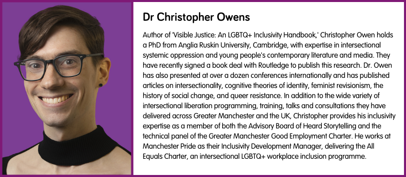 Author of 'Visible Justice: An LGBTQ+ Inclusivity Handbook,' Christopher Owen holds a PhD from Anglia Ruskin University, Cambridge, with expertise in intersectional systemic oppression and young people's contemporary literature and media. They have recently signed a book deal with Routledge to publish this research. Dr. Owen has also presented at over a dozen conferences internationally and has published articles on intersectionality, cognitive theories of identity, feminist revisionism, the history of social change, and queer resistance. In addition to the wide variety of intersectional liberation programming, training, talks and consultations they have delivered across Greater Manchester and the UK, Christopher provides his inclusivity expertise as a member of both the Advisory Board of Heard Storytelling and the technical panel of the Greater Manchester Good Employment Charter. He works at Manchester Pride as their Inclusivity Development Manager, delivering the All Equals Charter, an intersectional LGBTQ+ workplace inclusion programme.