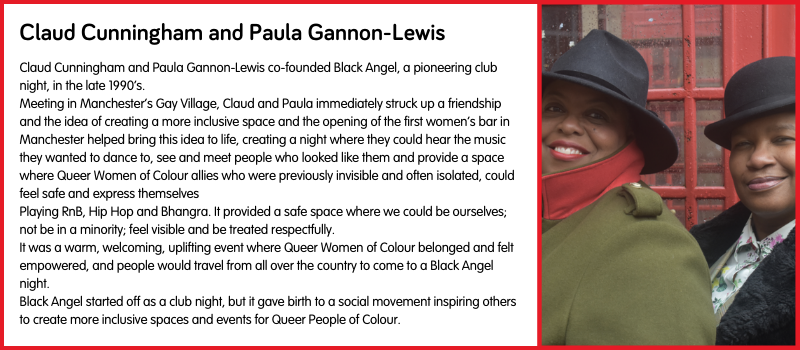 Claud Cunningham and Paula Gannon-Lewis co-founded Black Angel, a pioneering club night, in the late 1990’s. Meeting in Manchester’s Gay Village, Claud and Paula immediately struck up a friendship and the idea of creating a more inclusive space and the opening of the first women’s bar in Manchester helped bring this idea to life, creating a night where they could hear the music they wanted to dance to, see and meet people who looked like them and provide a space where Queer Women of Colour allies who were previously invisible and often isolated, could feel safe and express themselves Playing RnB, Hip Hop and Bhangra. It provided a safe space where we could be ourselves; not be in a minority; feel visible and be treated respectfully.  It was a warm, welcoming, uplifting event where Queer Women of Colour belonged and felt empowered, and people would travel from all over the country to come to a Black Angel night. Black Angel started off as a club night, but it gave birth to a social movement inspiring others to create more inclusive spaces and events for Queer People of Colour.
