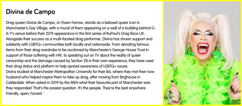 Drag queen Divina de Campo, or Owen Farrow, stands as a beloved queer icon in Manchester’s Gay Village, with a mural of them appearing on a wall of a building behind G-A-Y’s venue before their 2019 appearance in the first series of RuPaul’s Drag Race UK.  Alongside their success as a multi-faceted drag performer, Divina has shown support and solidarity with LGBTQ+ communities both locally and nationwide. From donating famous items from their drag wardrobe to be auctioned by Manchester’s George House Trust in support of those suffering with HIV, to speaking out on TV about the reality of queer censorship and the damage caused by Section 28 in their own experience, they have used their drag status and platform to help spread awareness of LGBTQ+ issues.  Divina studied at Manchester Metropolitan University for their BA, where they met their now husband who helped inspire them to take up drag, after moving from Brighouse in Calderdale. When asked in 2019 by the MEN what their favourite part of Manchester was they responded ‘That’s the easiest question. It’s the people. They’re the best anywhere. Friendly, open, honest.’