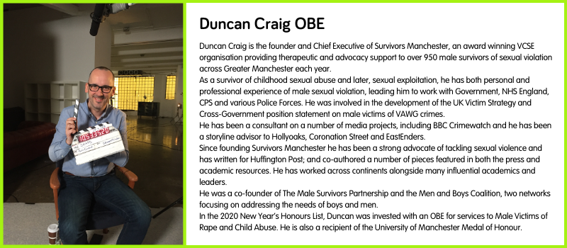 Duncan Craig is the founder and Chief Executive of Survivors Manchester, an award winning VCSE organisation providing therapeutic and advocacy support to over 950 male survivors of sexual violation across Greater Manchester each year. As a survivor of childhood sexual abuse and later, sexual exploitation, he has both personal and professional experience of male sexual violation, leading him to work with Government, NHS England, CPS and various Police Forces. He was involved in the development of the UK Victim Strategy and Cross-Government position statement on male victims of VAWG crimes. He has been a consultant on a number of media projects, including BBC Crimewatch and he has been a storyline advisor to Hollyoaks, Coronation Street and EastEnders. Since founding Survivors Manchester he has been a strong advocate of tackling sexual violence and has written for Huffington Post; and co-authored a number of pieces featured in both the press and academic resources. He has worked across continents alongside many influential academics and leaders. He was a co-founder of The Male Survivors Partnership and the Men and Boys Coalition, two networks focusing on addressing the needs of boys and men. In the 2020 New Year’s Honours List, Duncan was invested with an OBE for services to Male Victims of Rape and Child Abuse. He is also a recipient of the University of Manchester Medal of Honour.