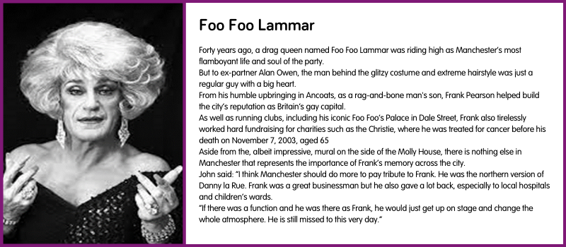Forty years ago, a drag queen named Foo Foo Lammar was riding high as Manchester’s most flamboyant life and soul of the party. But to ex-partner Alan Owen, the man behind the glitzy costume and extreme hairstyle was just a regular guy with a big heart. From his humble upbringing in Ancoats, as a rag-and-bone man's son, Frank Pearson helped build the city’s reputation as Britain’s gay capital. As well as running clubs, including his iconic Foo Foo’s Palace in Dale Street, Frank also tirelessly worked hard fundraising for charities such as the Christie, where he was treated for cancer before his death on November 7, 2003, aged 65 Aside from the, albeit impressive, mural on the side of the Molly House, there is nothing else in Manchester that represents the importance of Frank’s memory across the city. John said: “I think Manchester should do more to pay tribute to Frank. He was the northern version of Danny la Rue. Frank was a great businessman but he also gave a lot back, especially to local hospitals and children’s wards. “If there was a function and he was there as Frank, he would just get up on stage and change the whole atmosphere. He is still missed to this very day.”