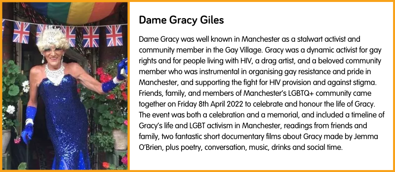 Dame Gracy was well known in Manchester as a stalwart activist and community member in the Gay Village. Gracy was a dynamic activist for gay rights and for people living with HIV, a drag artist, and a beloved community member who was instrumental in organising gay resistance and pride in Manchester, and supporting the fight for HIV provision and against stigma. Friends, family, and members of Manchester’s LGBTQ+ community came together on Friday 8th April 2022 to celebrate and honour the life of Gracy. The event was both a celebration and a memorial, and included a timeline of Gracy’s life and LGBT activism in Manchester, readings from friends and family, two fantastic short documentary films about Gracy made by Jemma O’Brien, plus poetry, conversation, music, drinks and social time.