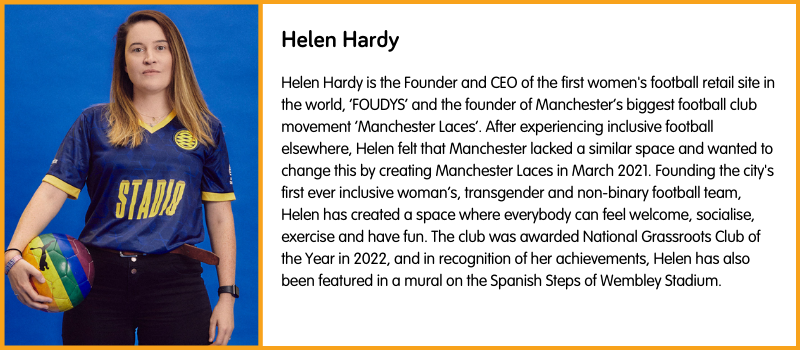 Helen Hardy is the Founder and CEO of the first women's football retail site in the world, ‘FOUDYS’ and the founder of Manchester’s biggest football club movement ‘Manchester Laces’. After experiencing inclusive football elsewhere, Helen felt that Manchester lacked a similar space and wanted to change this by creating Manchester Laces in March 2021. Founding the city's first ever inclusive woman’s, transgender and non-binary football team, Helen has created a space where everybody can feel welcome, socialise, exercise and have fun. The club was awarded National Grassroots Club of the Year in 2022, and in recognition of her achievements, Helen has also been featured in a mural on the Spanish Steps of Wembley Stadium. 