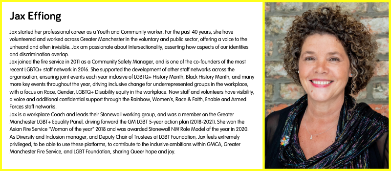 Jax started her professional career as a Youth and Community worker. For the past 40 years, she have volunteered and worked across Greater Manchester in the voluntary and public sector, offering a voice to the unheard and often invisible. Jax am passionate about Intersectionality, asserting how aspects of our identities and discrimination overlap. Jax joined the fire service in 2011 as a Community Safety Manager, and is one of the co-founders of the most recent LGBTQ+ staff network in 2016. She supported the development of other staff networks across the organisation, ensuring joint events each year inclusive of LGBTQ+ History Month, Black History Month, and many more key events throughout the year, driving inclusive change for underrepresented groups in the workplace, with a focus on Race, Gender, LGBTQ+ Disability equity in the workplace. Now staff and volunteers have visibility, a voice and additional confidential support through the Rainbow, Women’s, Race & Faith, Enable and Armed Forces staff networks.  Jax is a workplace Coach and leads their Stonewall working group, and was a member on the Greater Manchester LGBT+ Equality Panel, driving forward the GM LGBT 5-year action plan (2018-2021). She won the Asian Fire Service “Woman of the year” 2018 and was awarded Stonewall NW Role Model of the year in 2020. As Diversity and Inclusion manager, and Deputy Chair of Trustees at LGBT Foundation, Jax feels extremely privileged, to be able to use these platforms, to contribute to the inclusive ambitions within GMCA, Greater Manchester Fire Service, and LGBT Foundation, sharing Queer hope and joy.