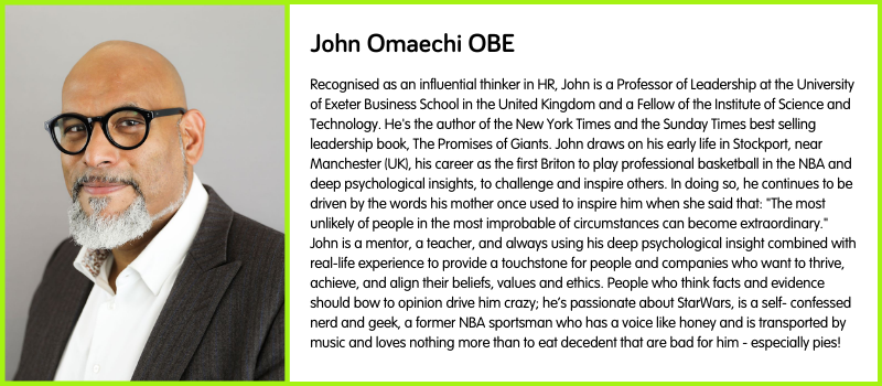 Recognised as an influential thinker in HR, John is a Professor of Leadership at the University of Exeter Business School in the United Kingdom and a Fellow of the Institute of Science and Technology. He's the author of the New York Times and the Sunday Times best selling leadership book, The Promises of Giants. John draws on his early life in Stockport, near Manchester (UK), his career as the first Briton to play professional basketball in the NBA and deep psychological insights, to challenge and inspire others. In doing so, he continues to be driven by the words his mother once used to inspire him when she said that: "The most unlikely of people in the most improbable of circumstances can become extraordinary." John is a mentor, a teacher, and always using his deep psychological insight combined with real-life experience to provide a touchstone for people and companies who want to thrive, achieve, and align their beliefs, values and ethics. People who think facts and evidence should bow to opinion drive him crazy; he’s passionate about StarWars, is a self- confessed nerd and geek, a former NBA sportsman who has a voice like honey and is transported by music and loves nothing more than to eat decedent that are bad for him - especially pies!