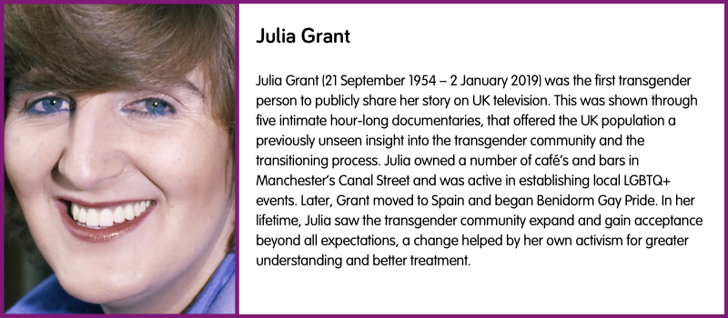 Julia Grant (21 September 1954 – 2 January 2019) was the first transgender person to publicly share her story on UK television. This was shown through five intimate hour-long documentaries, that offered the UK population a previously unseen insight into the transgender community and the transitioning process. Julia owned a number of café’s and bars in Manchester’s Canal Street and was active in establishing local LGBTQ+ events. Later, Grant moved to Spain and began Benidorm Gay Pride. In her lifetime, Julia saw the transgender community expand and gain acceptance beyond all expectations, a change helped by her own activism for greater understanding and better treatment. 