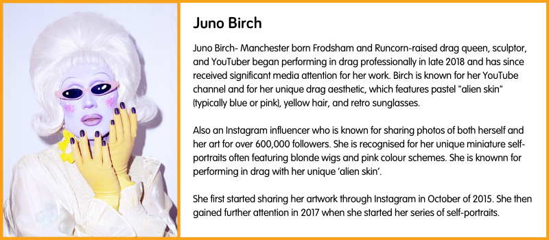 Juno Birch- Manchester born Frodsham and Runcorn-raised drag queen, sculptor, and YouTuber began performing in drag professionally in late 2018 and has since received significant media attention for her work. Birch is known for her YouTube channel and for her unique drag aesthetic, which features pastel "alien skin" (typically blue or pink), yellow hair, and retro sunglasses.  Also an Instagram influencer who is known for sharing photos of both herself and her art for over 600,000 followers. She is recognised for her unique miniature self-portraits often featuring blonde wigs and pink colour schemes. She is knownn for performing in drag with her unique ‘alien skin’.   She first started sharing her artwork through Instagram in October of 2015. She then gained further attention in 2017 when she started her series of self-portraits. 