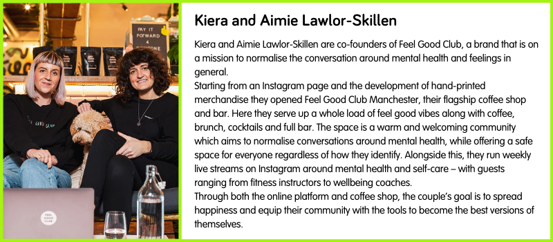 Kiera and Aimie Lawlor-Skillen are co-founders of Feel Good Club, a brand that is on a mission to normalise the conversation around mental health and feelings in general.  Starting from an Instagram page and the development of hand-printed merchandise they opened Feel Good Club Manchester, their flagship coffee shop and bar. Here they serve up a whole load of feel good vibes along with coffee, brunch, cocktails and full bar. The space is a warm and welcoming community which aims to normalise conversations around mental health, while offering a safe space for everyone regardless of how they identify. Alongside this, they run weekly live streams on Instagram around mental health and self-care – with guests ranging from fitness instructors to wellbeing coaches.  Through both the online platform and coffee shop, the couple’s goal is to spread happiness and equip their community with the tools to become the best versions of themselves.