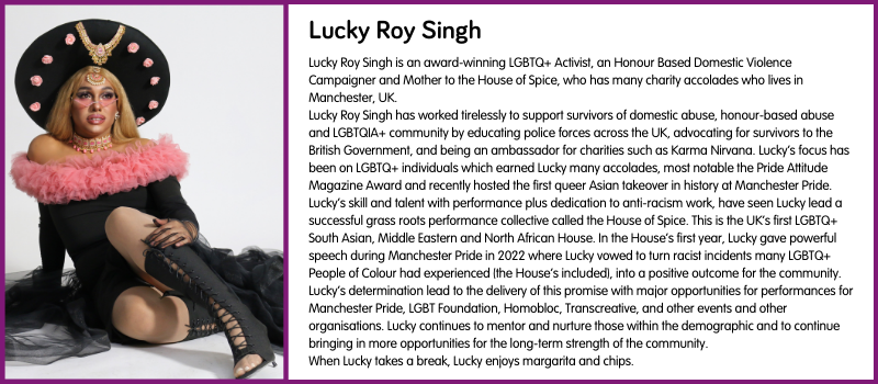 Lucky Roy Singh is an award-winning LGBTQ+ Activist, an Honour Based Domestic Violence Campaigner and Mother to the House of Spice, who has many charity accolades who lives in Manchester, UK.  Lucky Roy Singh has worked tirelessly to support survivors of domestic abuse, honour-based abuse and LGBTQIA+ community by educating police forces across the UK, advocating for survivors to the British Government, and being an ambassador for charities such as Karma Nirvana. Lucky’s focus has been on LGBTQ+ individuals which earned Lucky many accolades, most notable the Pride Attitude Magazine Award and recently hosted the first queer Asian takeover in history at Manchester Pride.  Lucky’s skill and talent with performance plus dedication to anti-racism work, have seen Lucky lead a successful grass roots performance collective called the House of Spice. This is the UK’s first LGBTQ+ South Asian, Middle Eastern and North African House. In the House’s first year, Lucky gave powerful speech during Manchester Pride in 2022 where Lucky vowed to turn racist incidents many LGBTQ+ People of Colour had experienced (the House’s included), into a positive outcome for the community.  Lucky’s determination lead to the delivery of this promise with major opportunities for performances for Manchester Pride, LGBT Foundation, Homobloc, Transcreative, and other events and other organisations. Lucky continues to mentor and nurture those within the demographic and to continue bringing in more opportunities for the long-term strength of the community.  When Lucky takes a break, Lucky enjoys margarita and chips. 