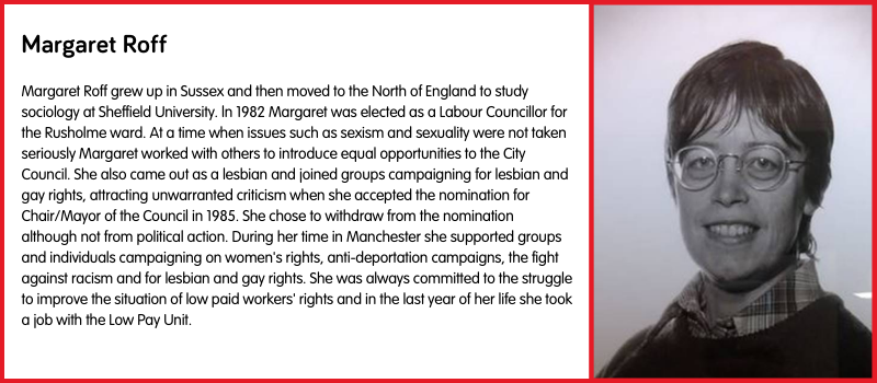 Margaret Roff grew up in Sussex and then moved to the North of England to study sociology at Sheffield University. ln 1982 Margaret was elected as a Labour Councillor for the Rusholme ward. At a time when issues such as sexism and sexuality were not taken seriously Margaret worked with others to introduce equal opportunities to the City Council. She also came out as a lesbian and joined groups campaigning for lesbian and gay rights, attracting unwarranted criticism when she accepted the nomination for Chair/Mayor of the Council in 1985. She chose to withdraw from the nomination although not from political action. During her time in Manchester she supported groups and individuals campaigning on women's rights, anti-deportation campaigns, the fight against racism and for lesbian and gay rights. She was always committed to the struggle to improve the situation of low paid workers' rights and in the last year of her life she took a job with the Low Pay Unit.