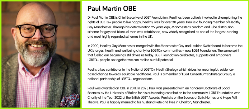 Dr Paul Martin OBE is Chief Executive of LGBT Foundation. Paul has been actively involved in championing the rights of LGBTQ+ people to live happy, healthy lives for over 30 years. Paul is a founding member of Healthy Gay Manchester. Through his determination 25 years ago, Manchester's condom and lube distribution scheme for gay and bisexual men was established, now widely recognised as one of the longest-running and most highly regarded schemes in the UK.  In 2000, Healthy Gay Manchester merged with the Manchester Gay and Lesbian Switchboard to become the UK’s largest health and wellbeing charity for LGBTQ+ communities – now LGBT Foundation. The same spirit that fuelled our beginnings still drives us today. LGBT Foundation celebrates, supports and empowers LGBTQ+ people, so together we can realise our full potential.  Paul is a key contributor to the National LGBTQ+ Health Strategy which drives for meaningful, evidence-based change towards equitable healthcare. Paul is a member of LGBT Consortium’s Strategic Group, a national partnership of LGBTQ+ organisations.  Paul was awarded an OBE in 2011. In 2021, Paul was presented with an honorary Doctorate of Social Sciences by the University of Bolton for his outstanding contribution to the community. LGBT Foundation won Charity of the Year 2022 at the British LGBT Awards. Paul sits on the Boards of Salix Homes and Hope Mill Theatre. Paul is happily married to his husband Pete and lives in Chorlton, Manchester.