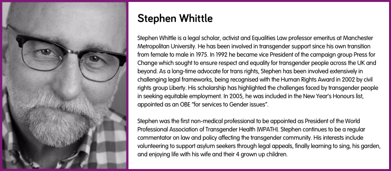 Stephen Whittle is a legal scholar, activist and Equalities Law professor emeritus at Manchester Metropolitan University. He has been involved in transgender support since his own transition from female to male in 1975. In 1992 he became vice President of the campaign group Press for Change which sought to ensure respect and equality for transgender people across the UK and beyond. As a long-time advocate for trans rights, Stephen has been involved extensively in challenging legal frameworks, being recognised with the Human Rights Award in 2002 by civil rights group Liberty. His scholarship has highlighted the challenges faced by transgender people in seeking equitable employment. In 2005, he was included in the New Year’s Honours list, appointed as an OBE “for services to Gender issues”.  Stephen was the first non-medical professional to be appointed as President of the World Professional Association of Transgender Health (WPATH). Stephen continues to be a regular commentator on law and policy affecting the transgender community. His interests include volunteering to support asylum seekers through legal appeals, finally learning to sing, his garden, and enjoying life with his wife and their 4 grown up children.