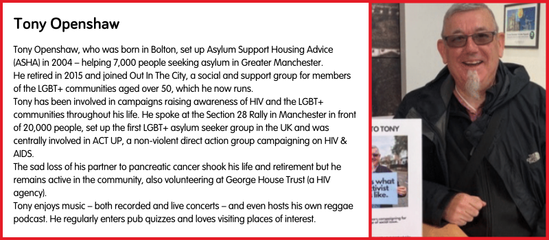Tony Openshaw, who was born in Bolton, set up Asylum Support Housing Advice (ASHA) in 2004 – helping 7,000 people seeking asylum in Greater Manchester.  He retired in 2015 and joined Out In The City, a social and support group for members of the LGBT+ communities aged over 50, which he now runs.  Tony has been involved in campaigns raising awareness of HIV and the LGBT+ communities throughout his life. He spoke at the Section 28 Rally in Manchester in front of 20,000 people, set up the first LGBT+ asylum seeker group in the UK and was centrally involved in ACT UP, a non-violent direct action group campaigning on HIV & AIDS. The sad loss of his partner to pancreatic cancer shook his life and retirement but he remains active in the community, also volunteering at George House Trust (a HIV agency). Tony enjoys music – both recorded and live concerts – and even hosts his own reggae podcast. He regularly enters pub quizzes and loves visiting places of interest.